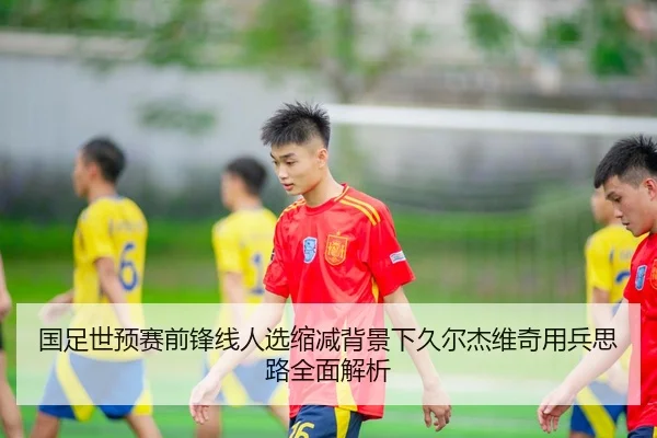 国足世预赛前锋线人选缩减背景下久尔杰维奇用兵思路全面解析